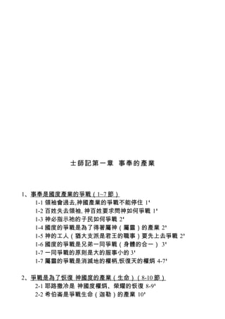 士師記第一章 事奉的產業



1、事奉是國度產業的爭戰（1~7 節）
   1-1 領袖會過去,神國產業的爭戰不能停住 1'
   1-2 百姓失去領袖, 神百姓要求問神如何爭戰 1'
   1-3 神必指示祂的子民如何爭戰 2'
   1-4 國度的爭戰是為了得著屬神（屬靈）的產業 2'
   1-5 神的工人（猶大支派是君王的職事）要先上去爭戰 2'
   1-6 國度的爭戰是兄弟一同爭戰（身體的合一） 3'
   1-7 一同爭戰的原則是大的服事小的 3'
   1-7 屬靈的爭戰是消滅地的權柄,恢復天的權炳 4-7'

2、爭戰是為了恢復 神國度的產業（生命）（8-10 節）
   2-1 耶路撒冷是 神國度權炳、榮耀的恢復 8-9'
   2-2 希伯崙是爭戰生命（迦勒）的產業 10'
 