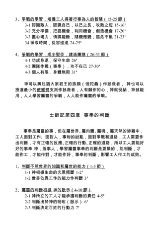 3、爭戰的學習，培養工人得著行事為人的智慧（15-25 節）
   3-1 認識敵人，認識自己，以己之長，攻敵之短 15-16'
   3-2 充分準備，把握機會，利用機會，創造機會 17-20'
   3-3 盡心竭力，慎謀能斷，隨機應變，臨危不亂 21-23'
   34 爭取時間，從容進退 24-25'

4、爭戰的學習，成全聖徒，建造團隊（26-31 節）
   4-1 功成身退，保守生命 26'
   4-2 團隊作戰（事奉），功不在己 27-30'
   4-3 個人有限，身體無限 31'

  神可以興起猶大家君王的族類（俄陀聶）作拯救者， 神也可以
撿選最小的便雅憫支派作拯救者，人有願作的心，神就悅納，神就能
用，人人學習屬靈的爭戰，人人能作屬靈的爭戰。



          士師記第四章 事奉的判斷


  事奉是屬靈的事，但在屬世界、屬肉體、屬魂，屬天然的滲雜中，
工人面對工作、面對人，事物的紛亂，面對爭戰和道路，工人需要作
出判斷，才有正確的反應、正確的行動、正確的道路，所以工人要能好
好的事奉 神，服事人，學習屬靈事奉的判斷是要緊的，能判斷，才
能作工，才能作對，才能作好，事奉的判斷，影響工人作工的成敗。

1、判斷不照世界的知識和屬世的能力（1-3 節）
   1-1 神根據生命的光景叛斷 1-2'
   1-2 世界依靠工作的能力作判斷 3'

2、屬靈的判斷根據 神的啟示（4-10 節）
   2-1 神所立的工人才能承擔判斷的責任 4-5'
   2-2 判斷出於神的吩咐（啟示） 6'
   2-3 判斷決定百姓的行動力 7'
 