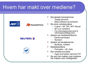 Hvem har makt over mediene? Det globale herredømmet Vestlig dominert Både software og hardware De store nyhetsbyråene 4 store – AP, UPI, AFP, Reuter 80 % av nyhetene Fra informasjonsrike land til informasjonsfattige land Aktører på mediebedriftsnivå Eierkonsentrasjon Murdoch Aktører på hendelsesnivå Byråkrati, militære Mediebedriftene Portvakter – Mr. Gate Den enkelte journalist Ingen journalister stemmer FrP De som har makten over mediene har makten over virkeligheten 