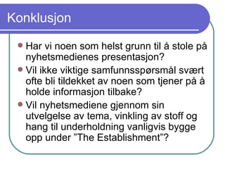 Konklusjon Har vi noen som helst grunn til å stole på nyhetsmedienes presentasjon? Vil ikke viktige samfunnsspørsmål svært ofte bli tildekket av noen som tjener på å holde informasjon tilbake? Vil nyhetsmediene gjennom sin utvelgelse av tema, vinkling av stoff og hang til underholdning vanligvis bygge opp under ”The Establishment”? 