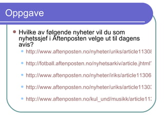 Oppgave Hvilke av følgende nyheter vil du som nyhetssjef i Aftenposten velge ut til dagens avis? http://www.aftenposten.no/nyheter/uriks/article1130869.ece   http://fotball.aftenposten.no/nyhetsarkiv/article.jhtml?articleID=87250   http://www.aftenposten.no/nyheter/iriks/article1130677.ece   http://www.aftenposten.no/nyheter/uriks/article1130303.ece   http://www.aftenposten.no/kul_und/musikk/article1130488.ece   