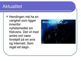 Aktualitet Hendingen må ha en varighet som ligger innenfor nyhetsmediet sin frekvens. Det vil med andre ord være forskjell på en avis og Internett. Som regel ett døgn. 