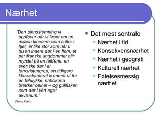 Nærhet ” Den sinnsstemning vi opplever når vi leser om en million kinesere som sulter i hjel, er like stor som når ti tusen indere dør i en flom, et par franske ungdommer blir myrdet på en teltferie, en svenske dør i et terroristangrep, en tidligere klassekamerat kommer ut for en bilulykke, nabokona brekker beinet – og gullfisken som dør i vårt eget akvarium.” (Georg Klein) Det mest sentrale Nærhet i tid Konsekvensnærhet Nærhet i geografi Kulturell nærhet Følelsesmessig nærhet 