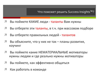 Что поможет решить  Success Insights ™ ? Вы поймете КАКИЕ люди -  таланты  Вам нужны Вы отберете эти  таланты , в т.ч. при массовом подборе Вы отберете правильных людей -  талантов Вы объясните, что у них не так – планы развития, коучинг Вы поймете какие НЕМАТЕРИАЛЬНЫЕ мотиваторы нужны людям и где реально нужны мотиваторы Вы поймете, как эффективно общаться Как работать в команде 