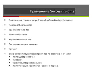 Применение  Success Insights Определение стандартов требований работы  (job benchmarking) Поиск и отбор талантов Удержание талантов Развитие талантов Управление талантами Построение планов развития Коучинг Включение в модули любых тренингов по развитию  « soft skills »   Командообразование Продажи Развитие лидерских навыков Коммуникация, конфликты, навыки интервью 