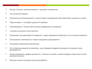 Быстро, 10 минут, автоматизировано = массовое тестирование  Это системный продукт Положительно воспринимается  –  можно отдать тестируемому  « без подготовки » , удаленно, онлайн Через интернет  –  не требует решения  IT  проблем Структурирован  –  быстро найти нужную информацию по разделам 1 взгляд на  « колесо »  и  « все понятно »   Показывает, как адаптируется поведение  –   « куда »  приходится напрягаться, что и почему  « напрягает » Рассказывает о мотивации со сторон сотрудника и руководителя Показывает проявление компетенций  Это готовое руководство по развитию  –  для сотрудника кадрового резерва, его тренера, коуча, руководителя Быстро определить профиль должности  –  ответить на вопрос:  « какой сотрудник-талант мне на этой должности нужен » Включает самые последние научные разработки 