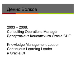 Денис Волков 2003 – 2008:  Consulting Operations Manager Департамент Консалтинга Oracle  СНГ Knowledge Management Leader Continuous Learning Leader в  Oracle   СНГ 