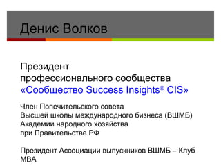 Денис Волков Президент  профессионального сообщества «Сообщество  Success Insights ®  CIS » Член Попечительского совета  Высшей школы международного бизнеса  (ВШМБ)  Академии народного хозяйства  при Правительстве РФ Президент Ассоциации выпускников ВШМБ – Клуб МВА Действительный член Российской Лиги  MBA 
