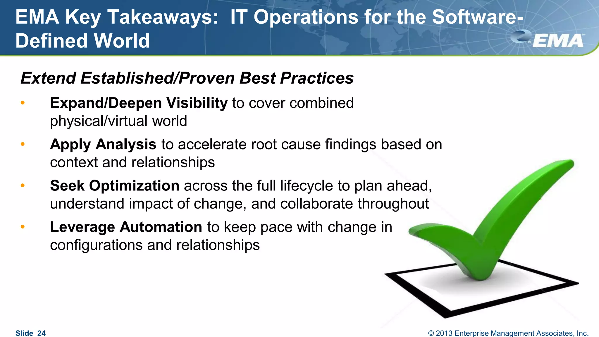 EMA Key Takeaways: IT Operations for the Software-
Defined World
Extend Established/Proven Best Practices
• Expand/Deepen Visibility to cover combined
physical/virtual world
• Apply Analysis to accelerate root cause findings based on
context and relationships
• Seek Optimization across the full lifecycle to plan ahead,
understand impact of change, and collaborate throughout
• Leverage Automation to keep pace with change in
configurations and relationships
Slide 24 © 2013 Enterprise Management Associates, Inc.
 