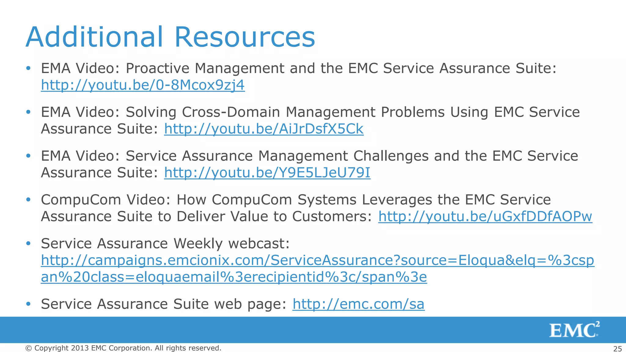 25© Copyright 2013 EMC Corporation. All rights reserved.
Additional Resources
 EMA Video: Proactive Management and the EMC Service Assurance Suite:
http://youtu.be/0-8Mcox9zj4
 EMA Video: Solving Cross-Domain Management Problems Using EMC Service
Assurance Suite: http://youtu.be/AiJrDsfX5Ck
 EMA Video: Service Assurance Management Challenges and the EMC Service
Assurance Suite: http://youtu.be/Y9E5LJeU79I
 CompuCom Video: How CompuCom Systems Leverages the EMC Service
Assurance Suite to Deliver Value to Customers: http://youtu.be/uGxfDDfAOPw
 Service Assurance Weekly webcast:
http://campaigns.emcionix.com/ServiceAssurance?source=Eloqua&elq=%3csp
an%20class=eloquaemail%3erecipientid%3c/span%3e
 Service Assurance Suite web page: http://emc.com/sa
 