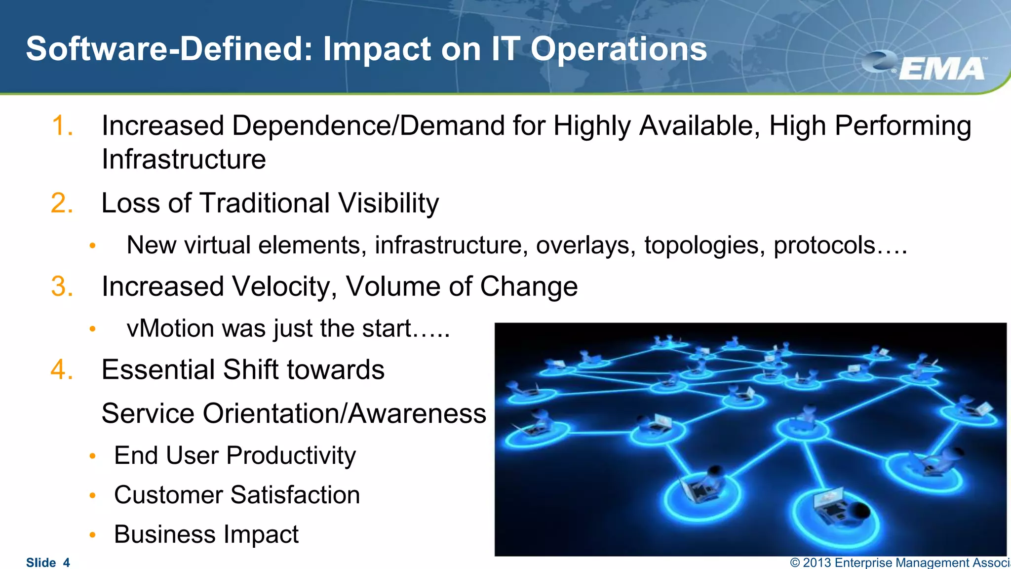 Software-Defined: Impact on IT Operations
1. Increased Dependence/Demand for Highly Available, High Performing
Infrastructure
2. Loss of Traditional Visibility
• New virtual elements, infrastructure, overlays, topologies, protocols….
3. Increased Velocity, Volume of Change
• vMotion was just the start…..
4. Essential Shift towards
Service Orientation/Awareness
• End User Productivity
• Customer Satisfaction
• Business Impact
Slide 4 © 2013 Enterprise Management Associa
 
