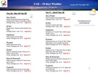 1 UAE – 10 days Weather Issued: 25th November ‘09 Thur 26th Nov – 5th Dec 09  Source: Info. accumulated from several online weather sites Tue 1st  – Sat 5th Dec ’09 Abu Dhabi:   Clear to partly cloudy skies days. Average Temp:  Low: 14°CHigh:26°C Al Ain:  Cloudy to mostly clear days Average Temp:  Low: 12°CHigh:27°C  Habshan:  Showers on 1st and 2nd Dec. Others days cloudy / sunny. Temp: Average Low: 18°CHigh:28°C Ruwais:   Cloudy and rain on 1st and 2nd Dec. Other days watch our for sudden temp drop.    Temp: Average Low: 15°C High:23°C Dubai:   Chance of rain 1st Dec & 2nd Dec at night, other days clear and cloudy .     Temp: Average Low: 16°CHigh:26°C Ras Al Khaimah: Mostly cloudy and showers intervals on 1st and 2nd Dec nights.  Temp: Average Low: 14°CHigh:27°C Fujairah:   Cloudy and showers on 1st, 2nd nights and on 3rd Dec day    Temp: Average Low: 16°C High:27°C Thur 26 – Mon 30th Nov’09 Abu Dhabi:   Partly cloudy skies chance high wind, showers and T-storm on Sunday or Mon. Average Temp:  Low: 19°CHigh:31°C Al Ain:  Mostly clear. Chance of few showers Sun Night. Average Temp:  Low: 17°CHigh:30°C  Habshan:  Partly cloudy and sunshine. Temp: Average Low: 18°CHigh:30°C Ruwais:   Partly cloudy and sunny    Temp: Average Low: 18°C High:27°C Dubai:   Clear to scattered clouds. Chance of T-Storm / rain on Sun.     Temp: Average Low: 18°CHigh:30°C Ras Al Khaimah: Clear to cloudy. Chance of T-storm and rain on Sun. Temp: Average Low: 18°CHigh:31°C Fujairah:   Clear and chance of rain on Sun night.    Temp: Average Low: 21°C High:30°C Compliment from: points2deliver Dubai Travel  UAE Guide 