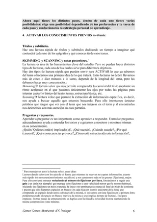 Ahora aquí tienes los distintos pasos, dentro de cada uno tienes varias
posibilidades: elige una posibilidad dependiendo de tus preferencias y tu tarea de
cada paso y confeccionarás tu estrategia personal de aprendizaje.

4. ACTIVAR LOS CONOCIMIENTOS PREVIOS mediante:


Títulos y subtítulos.
Haz una lectura rápida de títulos y subtítulos dedicando un tiempo a imaginar qué
contendrá cada uno de los epígrafes y qué conoces tú de esos temas.

SKIMMING y SCANNING y notas posteriores.1
La lectura es una de las herramientas clave del estudio. Pero se pueden hacer distintos
tipos de lecturas, cada una de las cuales sirve para diferentes objetivos.
Hay dos tipos de lectura rápida que pueden servir para ACTIVAR lo que ya sabemos
del tema o hacernos una primera idea de lo que tratará. Estas lecturas no deben llevarnos
más de cinco o diez minutos a lo sumo, depende de la longitud del tema, pero las
debemos hacer muy concentrados.:
Skimming lectura veloz que nos permite comprender lo esencial del texto mediante un
ritmo acelerado en el que pasamos únicamente los ojos por todas las páginas para
intentar captar lo básico del texto: temas, estructura básica, etc.
Scanning lectura veloz que permite la extracción de información específica, es decir,
nos ayuda a buscar aquello que estamos buscando. Para ello intentamos detectar
palabras que tengan que ver con el tema que nos interesa en el texto y al encontrarlas
nos detenemos con más atención en esos párrafos.

Preguntas y respuestas.
Aprender a preguntar es tan importante como aprender a responder. Formular preguntas
adecuadamente ayuda a entender los textos y a guiarnos a nosotros o nosotras mismas
en su conocimiento.
¿Quién/ Quiénes está(n) implicado(s)?, ¿Qué sucede?, ¿Cuándo sucede?, ¿Por qué
(causas)?, ¿Qué consecuencias provoca?,¿Cómo está estructurada esta información?,




1
  Para manejar un poco la lectura veloz, unas ideas:
Leemos dando saltos con los ojos de tal forma que mientras se mueven no captan información, cuanto
más rápido los movamos(movimientos sacádicos) y nos centremos más en las pausas (fijacione), mejor.
Para ello conviene entrenar reduciendo el número de fijaciones por línea, forzándonos a seguir una
guía ( un lápiz por ejemplo) que marque tales fijaciones a una velocidad mayor que la nuestra habitual,
iniciando las fijaciones un poco avanzada la línea y no terminándolas nunca al final del todo de la misma
( puesto que sino leeremos espacios en blanco: en cada fijación leemos una parte de la línea que
comprende un espacio desde antes a después de la misma, si iniciamos con una fijación en la primera letra
perderemos todo el espacio en blanco previo a la misma y eso implica tiempo de lectura). Eso para
empezar. En tres meses de entrenamiento se duplica con facilidad la velocidad lectora manteniendo la
misma comprensión como mínimo.


Gómez Gómez, Montserrat IES Trafalgar                                                                  6
 