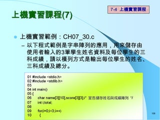 7-4 上機實習課程
上機實習課程(7)

   上機實習範例：CH07_30.c
    – 以下程式範例是字串陣列的應用，用來儲存由
     使用者輸入的3筆學生姓名資料及每位學生的三
     科成績，請以橫列方式是輸出每位學生的姓名、
     三科成績及總分。




                                    106
 