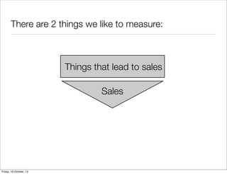 There are 2 things we like to measure:

Things that lead to sales
Sales

Friday, 18 October, 13

 