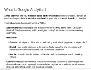 What Is Google Analytics?
A free tool that lets you measure sales and conversions on your website, as well as
provides insights into how visitors arrived on your site and what they do on the site.
Think about data tracking in terms of ABCs
• Acquistion: How do people ﬁnd the site? Where do they come from? Location?
Device? Which sources of trafﬁc are higher quality? What are the best marketing
channels?
• Behaviour
• Content: What parts of the site is performing well, which page are most popular?
• Social: How visitors interact with sharing features on the site or engage with
content across social networks like Twitter and Facebook
• Mobile: How do mobile visitors to the site perform in comparison to desktop
visitors
• Conversions: Non-ecommerce—How many visitors complete a desired goal like
download an excerpt, sign up for a newsletter, register for a webinar, or take some
revenue-generating action like make a purchase.
Friday, 18 October, 13

 