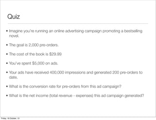 Quiz
• Imagine you’re running an online advertising campaign promoting a bestselling
novel.
• The goal is 2,000 pre-orders.
• The cost of the book is $29.99
• You’ve spent $5,000 on ads.
• Your ads have received 400,000 impressions and generated 200 pre-orders to
date.
• What is the conversion rate for pre-orders from this ad campaign?
• What is the net income (total revenue - expenses) this ad campaign generated?

Friday, 18 October, 13

 