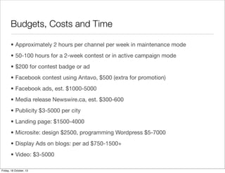 Budgets, Costs and Time
• Approximately 2 hours per channel per week in maintenance mode
• 50-100 hours for a 2-week contest or in active campaign mode
• $200 for contest badge or ad
• Facebook contest using Antavo, $500 (extra for promotion)
• Facebook ads, est. $1000-5000
• Media release Newswire.ca, est. $300-600
• Publicity $3-5000 per city
• Landing page: $1500-4000
• Microsite: design $2500, programming Wordpress $5-7000
• Display Ads on blogs: per ad $750-1500+
• Video: $3-5000
Friday, 18 October, 13

 