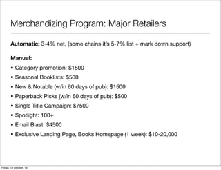 Merchandizing Program: Major Retailers
Automatic: 3-4% net, (some chains it’s 5-7% list + mark down support)
Manual:
• Category promotion: $1500
• Seasonal Booklists: $500
• New & Notable (w/in 60 days of pub): $1500
• Paperback Picks (w/in 60 days of pub): $500
• Single Title Campaign: $7500
• Spotlight: 100+
• Email Blast: $4500
• Exclusive Landing Page, Books Homepage (1 week): $10-20,000

Friday, 18 October, 13

 