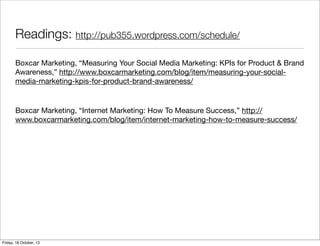 Readings: http://pub355.wordpress.com/schedule/
Boxcar Marketing, “Measuring Your Social Media Marketing: KPIs for Product & Brand
Awareness,” http://www.boxcarmarketing.com/blog/item/measuring-your-socialmedia-marketing-kpis-for-product-brand-awareness/

Boxcar Marketing, “Internet Marketing: How To Measure Success,” http://
www.boxcarmarketing.com/blog/item/internet-marketing-how-to-measure-success/

Friday, 18 October, 13

 