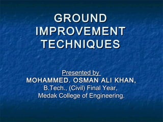 GROUNDGROUND
IMPROVEMENTIMPROVEMENT
TECHNIQUESTECHNIQUES
Presented byPresented by
MOHAMMED. OSMAN ALI KHAN,MOHAMMED. OSMAN ALI KHAN,
B.Tech., (Civil) Final Year,B.Tech., (Civil) Final Year,
Medak College of Engineering.Medak College of Engineering.
 
