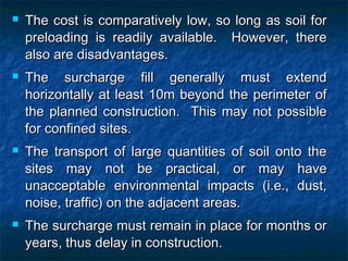  The cost is comparatively low, so long as soil forThe cost is comparatively low, so long as soil for
preloading is readily available. However, therepreloading is readily available. However, there
also are disadvantages.also are disadvantages.
 The surcharge fill generally must extendThe surcharge fill generally must extend
horizontally at least 10m beyond the perimeter ofhorizontally at least 10m beyond the perimeter of
the planned construction. This may not possiblethe planned construction. This may not possible
for confined sites.for confined sites.
 The transport of large quantities of soil onto theThe transport of large quantities of soil onto the
sites may not be practical, or may havesites may not be practical, or may have
unacceptable environmental impacts (i.e., dust,unacceptable environmental impacts (i.e., dust,
noise, traffic) on the adjacent areas.noise, traffic) on the adjacent areas.
 The surcharge must remain in place for months orThe surcharge must remain in place for months or
years, thus delay in construction.years, thus delay in construction.
 