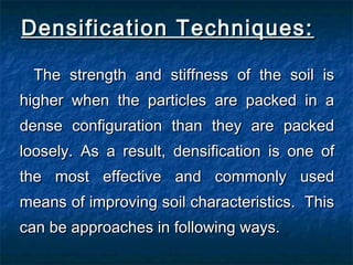 Densification Techniques:Densification Techniques:
The strength and stiffness of the soil isThe strength and stiffness of the soil is
higher when the particles are packed in ahigher when the particles are packed in a
dense configuration than they are packeddense configuration than they are packed
loosely. As a result, densification is one ofloosely. As a result, densification is one of
the most effective and commonly usedthe most effective and commonly used
means of improving soil characteristics. Thismeans of improving soil characteristics. This
can be approaches in following ways.can be approaches in following ways.
 