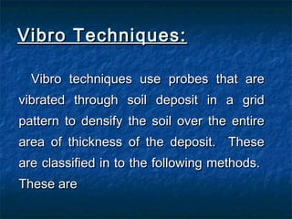 Vibro Techniques:Vibro Techniques:
Vibro techniques use probes that areVibro techniques use probes that are
vibrated through soil deposit in a gridvibrated through soil deposit in a grid
pattern to densify the soil over the entirepattern to densify the soil over the entire
area of thickness of the deposit. Thesearea of thickness of the deposit. These
are classified in to the following methods.are classified in to the following methods.
These areThese are
 