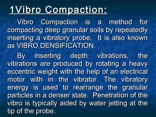 1Vibro Compaction:1Vibro Compaction:
Vibro Compaction is a method forVibro Compaction is a method for
compacting deep granular soils by repeatedlycompacting deep granular soils by repeatedly
inserting a vibratory probe. It is also knowninserting a vibratory probe. It is also known
as VIBRO DENSIFICATION.as VIBRO DENSIFICATION.
By inserting depth vibrations, theBy inserting depth vibrations, the
vibrations are produced by rotating a heavyvibrations are produced by rotating a heavy
eccentric weight with the help of an electricaleccentric weight with the help of an electrical
motor with in the vibrator. The vibratorymotor with in the vibrator. The vibratory
energy is used to rearrange the granularenergy is used to rearrange the granular
particles in a denser state. Penetration of theparticles in a denser state. Penetration of the
vibro is typically aided by water jetting at thevibro is typically aided by water jetting at the
tip of the probe.tip of the probe.
 