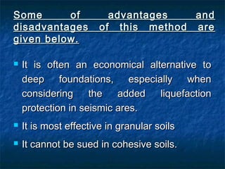 Some of advantages andSome of advantages and
disadvantages of this method aredisadvantages of this method are
given below.given below.
 It is often an economical alternative toIt is often an economical alternative to
deep foundations, especially whendeep foundations, especially when
considering the added liquefactionconsidering the added liquefaction
protection in seismic ares.protection in seismic ares.
 It is most effective in granular soilsIt is most effective in granular soils
 It cannot be sued in cohesive soils.It cannot be sued in cohesive soils.
 
