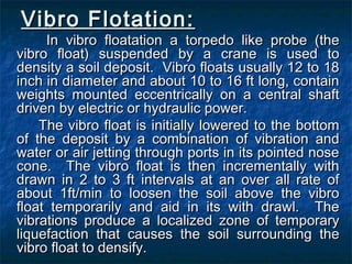 Vibro Flotation:Vibro Flotation:
In vibro floatation a torpedo like probe (theIn vibro floatation a torpedo like probe (the
vibro float) suspended by a crane is used tovibro float) suspended by a crane is used to
density a soil deposit. Vibro floats usually 12 to 18density a soil deposit. Vibro floats usually 12 to 18
inch in diameter and about 10 to 16 ft long, containinch in diameter and about 10 to 16 ft long, contain
weights mounted eccentrically on a central shaftweights mounted eccentrically on a central shaft
driven by electric or hydraulic power.driven by electric or hydraulic power.
The vibro float is initially lowered to the bottomThe vibro float is initially lowered to the bottom
of the deposit by a combination of vibration andof the deposit by a combination of vibration and
water or air jetting through ports in its pointed nosewater or air jetting through ports in its pointed nose
cone. The vibro float is then incrementally withcone. The vibro float is then incrementally with
drawn in 2 to 3 ft intervals at an over all rate ofdrawn in 2 to 3 ft intervals at an over all rate of
about 1ft/min to loosen the soil above the vibroabout 1ft/min to loosen the soil above the vibro
float temporarily and aid in its with drawl. Thefloat temporarily and aid in its with drawl. The
vibrations produce a localized zone of temporaryvibrations produce a localized zone of temporary
liquefaction that causes the soil surrounding theliquefaction that causes the soil surrounding the
vibro float to densify.vibro float to densify.
 