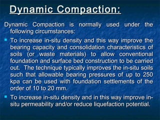Dynamic Compaction:Dynamic Compaction:
Dynamic Compaction is normally used under theDynamic Compaction is normally used under the
following circumstances:following circumstances:
 To increase in-situ density and this way improve theTo increase in-situ density and this way improve the
bearing capacity and consolidation characteristics ofbearing capacity and consolidation characteristics of
soils (or waste materials) to allow conventionalsoils (or waste materials) to allow conventional
foundation and surface bed construction to be carriedfoundation and surface bed construction to be carried
out. The technique typically improves the in-situ soilsout. The technique typically improves the in-situ soils
such that allowable bearing pressures of up to 250such that allowable bearing pressures of up to 250
kpa can be used with foundation settlements of thekpa can be used with foundation settlements of the
order of 10 to 20 mm.order of 10 to 20 mm.
 To increase in-situ density and in this way improve in-To increase in-situ density and in this way improve in-
situ permeability and/or reduce liquefaction potential.situ permeability and/or reduce liquefaction potential.
 
