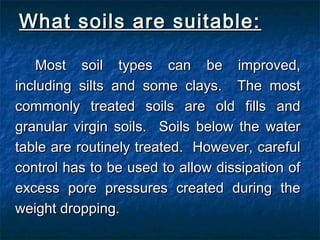 What soils are suitable:What soils are suitable:
Most soil types can be improved,Most soil types can be improved,
including silts and some clays. The mostincluding silts and some clays. The most
commonly treated soils are old fills andcommonly treated soils are old fills and
granular virgin soils. Soils below the watergranular virgin soils. Soils below the water
table are routinely treated. However, carefultable are routinely treated. However, careful
control has to be used to allow dissipation ofcontrol has to be used to allow dissipation of
excess pore pressures created during theexcess pore pressures created during the
weight dropping.weight dropping.
 