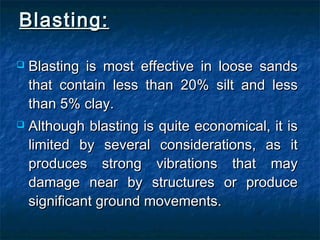 Blasting:Blasting:
 Blasting is most effective in loose sandsBlasting is most effective in loose sands
that contain less than 20% silt and lessthat contain less than 20% silt and less
than 5% clay.than 5% clay.
 Although blasting is quite economical, it isAlthough blasting is quite economical, it is
limited by several considerations, as itlimited by several considerations, as it
produces strong vibrations that mayproduces strong vibrations that may
damage near by structures or producedamage near by structures or produce
significant ground movements.significant ground movements.
 