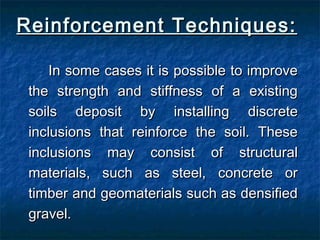 Reinforcement Techniques:Reinforcement Techniques:
In some cases it is possible to improveIn some cases it is possible to improve
the strength and stiffness of a existingthe strength and stiffness of a existing
soils deposit by installing discretesoils deposit by installing discrete
inclusions that reinforce the soil. Theseinclusions that reinforce the soil. These
inclusions may consist of structuralinclusions may consist of structural
materials, such as steel, concrete ormaterials, such as steel, concrete or
timber and geomaterials such as densifiedtimber and geomaterials such as densified
gravel.gravel.
 