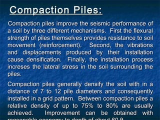 Compaction Piles:Compaction Piles:
Compaction piles improve the seismic performance ofCompaction piles improve the seismic performance of
a soil by three different mechanisms. First the flexurala soil by three different mechanisms. First the flexural
strength of piles themselves provides resistance to soilstrength of piles themselves provides resistance to soil
movement (reinforcement). Second, the vibrationsmovement (reinforcement). Second, the vibrations
and displacements produced by their installationand displacements produced by their installation
cause densification. Finally, the installation processcause densification. Finally, the installation process
increses the lateral stress in the soil surrounding theincreses the lateral stress in the soil surrounding the
piles.piles.
Compaction piles generally densify the soil with in aCompaction piles generally densify the soil with in a
distance of 7 to 12 pile diameters and consequentlydistance of 7 to 12 pile diameters and consequently
installed in a grid pattern. Between compaction piles ainstalled in a grid pattern. Between compaction piles a
relative density of up to 75% to 80% are usuallyrelative density of up to 75% to 80% are usually
achieved. Improvement can be obtained withachieved. Improvement can be obtained with
 
