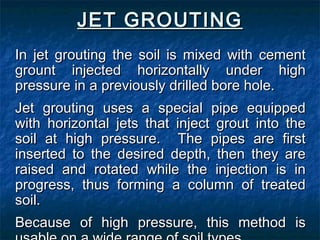 JET GROUTINGJET GROUTING
In jet grouting the soil is mixed with cementIn jet grouting the soil is mixed with cement
grount injected horizontally under highgrount injected horizontally under high
pressure in a previously drilled bore hole.pressure in a previously drilled bore hole.
Jet grouting uses a special pipe equippedJet grouting uses a special pipe equipped
with horizontal jets that inject grout into thewith horizontal jets that inject grout into the
soil at high pressure. The pipes are firstsoil at high pressure. The pipes are first
inserted to the desired depth, then they areinserted to the desired depth, then they are
raised and rotated while the injection is inraised and rotated while the injection is in
progress, thus forming a column of treatedprogress, thus forming a column of treated
soil.soil.
Because of high pressure, this method isBecause of high pressure, this method is
 