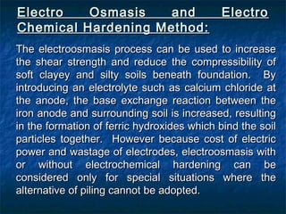 Electro Osmasis and ElectroElectro Osmasis and Electro
Chemical Hardening Method:Chemical Hardening Method:
The electroosmasis process can be used to increaseThe electroosmasis process can be used to increase
the shear strength and reduce the compressibility ofthe shear strength and reduce the compressibility of
soft clayey and silty soils beneath foundation. Bysoft clayey and silty soils beneath foundation. By
introducing an electrolyte such as calcium chloride atintroducing an electrolyte such as calcium chloride at
the anode, the base exchange reaction between thethe anode, the base exchange reaction between the
iron anode and surrounding soil is increased, resultingiron anode and surrounding soil is increased, resulting
in the formation of ferric hydroxides which bind the soilin the formation of ferric hydroxides which bind the soil
particles together. However because cost of electricparticles together. However because cost of electric
power and wastage of electrodes, electroosmasis withpower and wastage of electrodes, electroosmasis with
or without electrochemical hardening can beor without electrochemical hardening can be
considered only for special situations where theconsidered only for special situations where the
alternative of piling cannot be adopted.alternative of piling cannot be adopted.
 