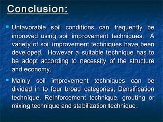 Conclusion:Conclusion:
 Unfavorable soil conditions can frequently beUnfavorable soil conditions can frequently be
improved using soil improvement techniques. Aimproved using soil improvement techniques. A
variety of soil improvement techniques have beenvariety of soil improvement techniques have been
developed. However a suitable technique has todeveloped. However a suitable technique has to
be adopt according to necessity of the structurebe adopt according to necessity of the structure
and economy.and economy.
 Mainly soil improvement techniques can beMainly soil improvement techniques can be
divided in to four broad categories; Densificationdivided in to four broad categories; Densification
technique, Reinforcement technique, grouting ortechnique, Reinforcement technique, grouting or
mixing technique and stabilization technique.mixing technique and stabilization technique.
 