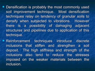  Densification is probably the most commonly usedDensification is probably the most commonly used
soil improvement technique. Most densificationsoil improvement technique. Most densification
techniques relay on tendency of granular soils totechniques relay on tendency of granular soils to
densify when subjected to vibrations. Howeverdensify when subjected to vibrations. However
there is a possibility of damaging adjacentthere is a possibility of damaging adjacent
structures and pipelines due to application of thisstructures and pipelines due to application of this
technique.technique.
 Reinforcement techniques introduce discreteReinforcement techniques introduce discrete
inclusions that stiffen and strengthen a soilinclusions that stiffen and strengthen a soil
deposit. The high stiffness and strength of thedeposit. The high stiffness and strength of the
inclusions also tend to reduce the stressesinclusions also tend to reduce the stresses
imposed on the weaker materials between theimposed on the weaker materials between the
inclusion.inclusion.
 