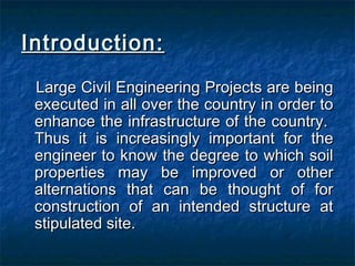 Introduction:Introduction:
Large Civil Engineering Projects are beingLarge Civil Engineering Projects are being
executed in all over the country in order toexecuted in all over the country in order to
enhance the infrastructure of the country.enhance the infrastructure of the country.
Thus it is increasingly important for theThus it is increasingly important for the
engineer to know the degree to which soilengineer to know the degree to which soil
properties may be improved or otherproperties may be improved or other
alternations that can be thought of foralternations that can be thought of for
construction of an intended structure atconstruction of an intended structure at
stipulated site.stipulated site.
 