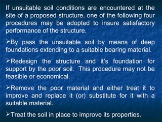 If unsuitable soil conditions are encountered at the
site of a proposed structure, one of the following four
procedures may be adopted to insure satisfactory
performance of the structure.
By pass the unsuitable soil by means of deep
foundations extending to a suitable bearing material.
Redesign the structure and it’s foundation for
support by the poor soil. This procedure may not be
feasible or economical.
Remove the poor material and either treat it to
improve and replace it (or) substitute for it with a
suitable material.
Treat the soil in place to improve its properties.
 