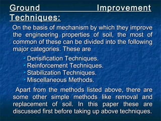 Ground ImprovementGround Improvement
Techniques:Techniques:
On the basis of mechanism by which they improveOn the basis of mechanism by which they improve
the engineering properties of soil, the most ofthe engineering properties of soil, the most of
common of these can be divided into the followingcommon of these can be divided into the following
major categories. These aremajor categories. These are
 Densification Techniques.Densification Techniques.
 Reinforcement Techniques.Reinforcement Techniques.
 Stabilization Techniques.Stabilization Techniques.
 Miscellaneous Methods.Miscellaneous Methods.
Apart from the methods listed above, there areApart from the methods listed above, there are
some other simple methods like removal andsome other simple methods like removal and
replacement of soil. In this paper these arereplacement of soil. In this paper these are
discussed first before taking up above techniques.discussed first before taking up above techniques.
 