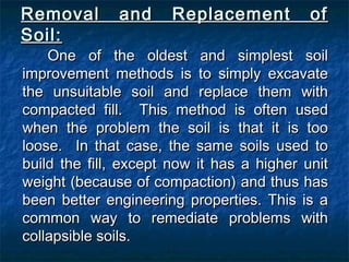 Removal and Replacement ofRemoval and Replacement of
Soil:Soil:
One of the oldest and simplest soilOne of the oldest and simplest soil
improvement methods is to simply excavateimprovement methods is to simply excavate
the unsuitable soil and replace them withthe unsuitable soil and replace them with
compacted fill. This method is often usedcompacted fill. This method is often used
when the problem the soil is that it is toowhen the problem the soil is that it is too
loose. In that case, the same soils used toloose. In that case, the same soils used to
build the fill, except now it has a higher unitbuild the fill, except now it has a higher unit
weight (because of compaction) and thus hasweight (because of compaction) and thus has
been better engineering properties. This is abeen better engineering properties. This is a
common way to remediate problems withcommon way to remediate problems with
collapsible soils.collapsible soils.
 
