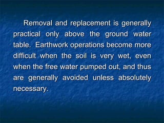 Removal and replacement is generallyRemoval and replacement is generally
practical only above the ground waterpractical only above the ground water
table. Earthwork operations become moretable. Earthwork operations become more
difficult when the soil is very wet, evendifficult when the soil is very wet, even
when the free water pumped out, and thuswhen the free water pumped out, and thus
are generally avoided unless absolutelyare generally avoided unless absolutely
necessary.necessary.
 