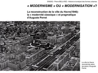 ENSAG - Pierre BELLI-RIZ - Histoire et analyse des formes urbaines
« MODERNISME » OU « MODERNISATION »?
La reconstruction de la ville du Havre(1946):
la « modernité classique » et pragmatique
d’Auguste Perret
La ville du Havre
reconstruite selon
les plans d’Auguste
Perret
 