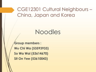 CGE12301 Cultural Neighbours –
China, Japan and Korea
Noodles
Group members :
Wu Chi Wa (53593933)
So Wa Wai (53614670)
Sit On Yee (53610043)
 