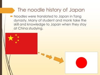 ? Noodles were translated to Japan in Tang
dynasty. Many of student and monk take the
skill and knowledge to Japan when they stay
at China studying.
The noodle history of Japan
 