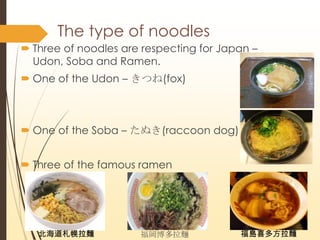 The type of noodles
? Three of noodles are respecting for Japan C
Udon, Soba and Ramen.
? One of the Udon C Ĥ(fox)
? One of the Soba C ̤(raccoon dog)
? Three of the famous ramen
II uϲ෽I
 