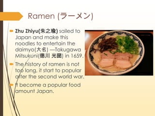 Ramen (`)
? Zhu Zhiyu(֮) sailed to
Japan and make this
noodles to entertain the
daimyo() Tokugawa
Mitsukuni(Դ ) in 1659.
? The history of ramen is not
too long, it start to popular
after the second world war.
? It become a popular food
amount Japan.
 
